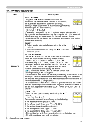 Page 45
45

ItemDescription
SERVICE
AUTO ADJUSTUsing the ▲/▼ buttons enables/disables the automatic adjustment.When DISABLE is selected, the automatic adjustment feature is disabled, although rough adjustment is automatically performed depending on the basic setting.
ENABLE ó DISABLE
• Depending on conditions, such as input image, signal cable to the projector, environment around the projector, etc., the automatic adjustment may not work correctly.  In such a case, please choose DISABLE to disable the automatic...