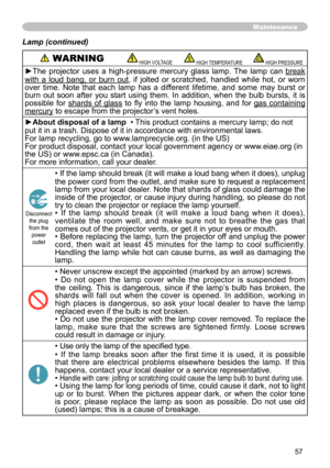 Page 57
57

Maintenance
Lamp (continued)
 WARNING HIGH VOLTAGE HIGH TEMPERATURE HIGH PRESSURE
►The  projector  uses  a  high-pressure  mercury  glass  lamp.  The  lamp  can break 
with  a  loud  bang,  or  burn  out,  if  jolted  or  scratched,  handled  while  hot,  or  worn over  time.  Note  that  each  lamp  has  a  different  lifetime,  and  some  may  burst  or burn  out  soon  after  you  start  using  them.  In  addition,  when  the  bulb  bursts,  it  is possible  for shards  of  glass  to  fly  into...