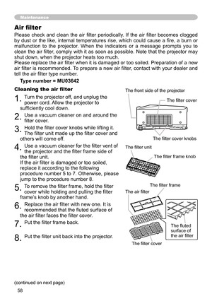 Page 58
58

Please  check  and  clean  the  air  filter  periodically.  If  the  air  filter  becomes  clogged 
by  dust  or  the  like,  internal  temperatures  rise,  which  could  cause  a  fire,  a  burn  or 
malfunction  to  the  projector.  When  the  indicators  or  a  message  prompts  you  to 
clean the air filter, comply with it as soon as possible. Note that the projector may 
shut down, when the projector heats too much.
Please replace the air filter when it is damaged or too soiled. Preparation of...