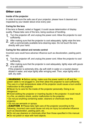 Page 61
6

Maintenance
Inside of the projector
In order to ensure the safe use of your projector, please have it cleaned and 
inspected by your dealer about once every year.
Caring for the lens
If the lens is flawed, soiled or fogged, it could cause deterioration of display 
quality. Please take care of the lens, being cautious of handling.
. Turn the projector off, and unplug the power cord. Allow the projector to cool 
sufficiently.
. After making sure that the projector is cool adequately,...
