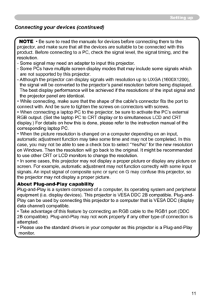 Page 11


Setting up
NOTE  • Be sure to read the manuals for devices before connecting them to\
 the 
projector, and make sure that all the devices are suitable to be connected with t\
his 
product. Before connecting to a PC, check the signal level, the signal t\
iming, and the 
resolution.
-  Some signal may need an adapter to input this projector.
-   Some PCs have multiple screen display modes that may include some signal\
s which 
are not supported by this projector. 
-    Although the projector...