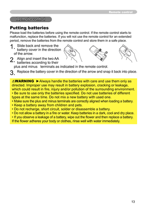 Page 13
3

Remote control
Putting batteries
Please load the batteries before using the remote control. If the remote\
 control starts to 
malfunction, replace the batteries. If you will not use the remote contr\
ol for an extended 
period, remove the batteries from the remote control and store them in a\
 safe place.
. Slide back and remove the 
battery cover in the direction 
of the arrow.
. Align and insert the two AA 
batteries according to their 
plus and minus   terminals as indicated in the...