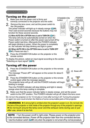 Page 15
5
Power on/off
Turning on the power
. Make sure that the power cord is firmly and correctly connected to the projector and the outlet.
. Remove the lens cover, and set the power switch to the ON position.  The power indicator will light up in steady orange (58). Then wait several seconds because the buttons may not function for these several seconds. 
(1) When AUTO ON in OPTION menu is set to TURN ON (41) :The lamp will only be automatically turned on when the Power switch is turned on...