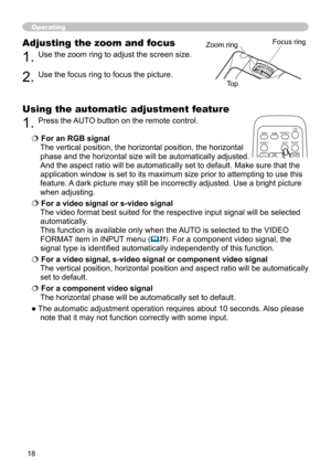 Page 18
8

Adjusting the zoom and focus
. Use the zoom ring to adjust the screen size.  
. Use the focus ring to focus the picture.
Operating
Focus ringZoom ring
Using the automatic adjustment feature
. Press the AUTO button on the remote control.  
 For an RGB signal 
The vertical position, the horizontal position, the horizontal 
phase and the horizontal size will be automatically adjusted. 
And the aspect ratio will be automatically set to default. Make sure tha\
t the 
application...