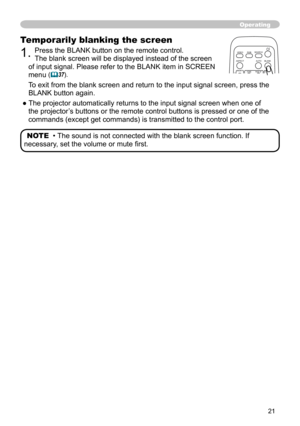 Page 21


Operating
Temporarily blanking the screen
. Press the BLANK button on the remote control.  
The blank screen will be displayed instead of the screen 
of input signal. Please refer to the BLANK item in SCREEN 
menu (37).
To exit from the blank screen and return to the input signal screen, pres\
s the  
BLANK button again. 
● The projector automatically returns to the input signal screen when one of 
the projector’s buttons or the remote control buttons is pressed or one of the 
commands...
