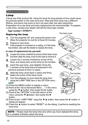 Page 52
5

Maintenance
Lamp
A lamp has finite product life. Using the lamp for long periods of time could cause 
the pictures darker or the color tone poor. Note that each lamp has a different 
lifetime, and some may burst or burn out soon after you start using them\
. 
Preparation of a new lamp and early replacement are recommended. To prepare 
a new lamp, contact your dealer and tell the lamp type number.
Type number = DT00771
Replacing the lamp
. Turn the projector off, and unplug the power cord....