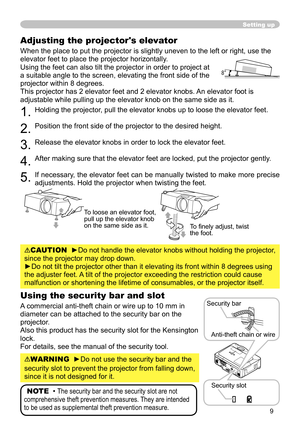 Page 9
9

Adjusting the projector's elevator
When the place to put the projector is slightly uneven to the left or ri\
ght, use the 
elevator feet to place the projector horizontally. 
Using the feet can also tilt the projector in order to project at 
a suitable angle to the screen, elevating the front side of the 
projector within 8 degrees.
This projector has  elevator feet and  elevator knobs. An elevator foot is 
adjustable while pulling up the elevator knob on the same side as it.
....