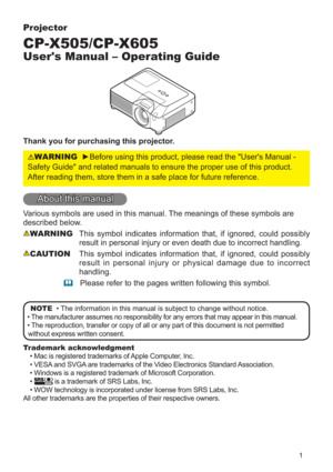 Page 11
Projector
CP-X505/CP-X605
User's Manual – Operating Guide
Thank you for purchasing this projector.
WARNINGyBefore using this product, please read the "User's Manual - 
Safety Guide" and related manuals to ensure the proper use of this product. 
After reading them, store them in a safe place for future reference.
About this manual
Various symbols are used in this manual. The meanings of these symbols are 
described below. 
WARNINGThis symbol indicates information that, if ignored, could...