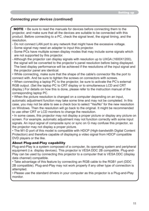 Page 1111
Setting up
NOTE  • Be sure to read the manuals for devices before connecting them to the 
projector, and make sure that all the devices are suitable to be connected with this 
product. Before connecting to a PC, check the signal level, the signal timing, and the 
resolution.
- Do not connect LAN port to any network that might have the excessive voltage.
- Some signal may need an adapter to input this projector.
- Some PCs have multiple screen display modes that may include some signals which 
are not...