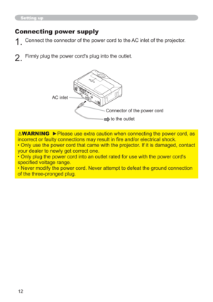 Page 1212
Setting up
Connecting power supply
1.Connect the connector of the power cord to the AC inlet of the projector.
2.Firmly plug the power cord's plug into the outlet. 
WARNINGyPlease use extra caution when connecting the power cord, as 
RUHOHFWULFDOVKRFN
• Only use the power cord that came with the projector. If it is damaged, contact 
your dealer to newly get correct one.
• Only plug the power cord into an outlet rated for use with the power cord's 
VSHFL¿HGYROWDJHUDQJH
• Never modify...