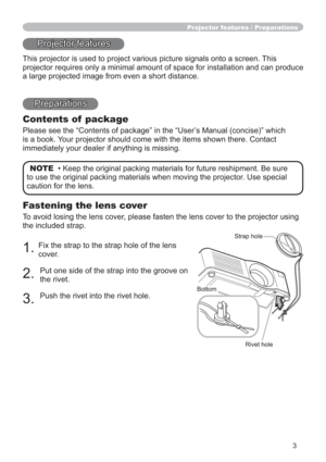 Page 33
Fastening the lens cover
To avoid losing the lens cover, please fasten the lens cover to the projector using 
the included strap.
1.Fix the strap to the strap hole of the lens 
cover.
2.Put one side of the strap into the groove on 
the rivet.
3.Push the rivet into the rivet hole.
Projector features / Preparations
Projector features
This projector is used to project various picture signals onto a screen. This 
projector requires only a minimal amount of space for installation and can produce 
a large...