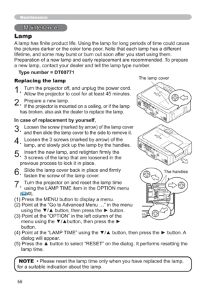 Page 5656
Maintenance
Lamp
$RIWLPHFRXOGFDXVH
the pictures darker or the color tone poor. Note that each lamp has a different 
lifetime, and some may burst or burn out soon after you start using them.
Preparation of a new lamp and early replacement are recommended. To prepare 
a new lamp, contact your dealer and tell the lamp type number.
Type number = DT00771
Replacing the lamp
1.Turn the projector off, and unplug the power cord. 
Allow the projector to cool for at least 45 minutes.
2.Prepare a new lamp....