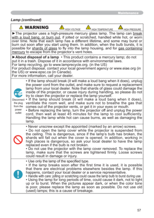 Page 5757
Maintenance
Lamp (continued)
 WARNINGHIGH VOLTAGEHIGH TEMPERATUREHIGH PRESSURE
yThe projector uses a high-pressure mercury glass lamp. The lamp can break
with a loud bang, or burn out, if jolted or scratched, handled while hot, or worn 
over time. Note that each lamp has a different lifetime, and some may burst or 
burn out soon after you start using them. In addition, when the bulb bursts, it is 
possible for shards of glass WR 