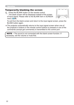 Page 2222
Operating
Temporarily blanking the screen
1.Press the BLANK button on the remote control. 
The blank screen will be displayed instead of the screen 
of input signal. Please refer to the BLANK item in SCREEN 
menu
(	38).
To exit from the blank screen and return to the input signal screen, press the 
BLANK button again. 
