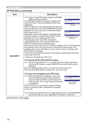 Page 5050
Item Description
SECURITY
,QSXWDSDUW3,1&RGHXVLQJWKHxz{y
/RGB and INPUT buttons.
A CONFIRMATION BOX will appear. Reenter the 
same PIN Code. This will complete the PIN Code 
registration.
NOTE: If there is no key input for about 55 seconds 
while the PIN BOX or the CONFIRMATION BOX are 
displayed the menu will close. If necessary repeat 
the process from 3.1-1.
Afterwards, anytime the projector is restarted after 
the power switch is turned off the PIN BOX will be 
displayed....