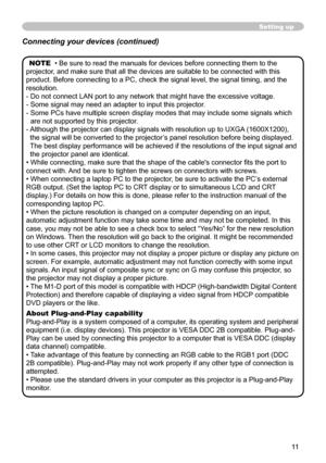 Page 11


Setting up
NOTE  • Be sure to read the manuals for devices before connecting them to\
 the 
projector, and make sure that all the devices are suitable to be connected with t\
his 
product. Before connecting to a PC, check the signal level, the signal t\
iming, and the 
resolution.
-  Do not connect LAN port to any network that might have the excessive vol\
tage.
-  Some signal may need an adapter to input this projector.
-  Some PCs have multiple screen display modes that may include some...