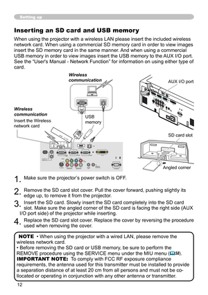 Page 12


Setting up
Inserting an SD card and USB memor y
When using the projector with a wireless LAN please insert the included \
wireless 
network card. When using a commercial SD memory card in order to view im\
ages 
insert the SD memory card in the same manner. And when using a commercial 
USB memory in order to view images insert the USB memory to the AUX I/O port.
See the “User's Manual - Network Function” for information on usin\
g either type of 
card.
. Make sure the projector’s...