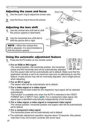 Page 20
0

Adjusting the zoom and focus
. Use the zoom ring to adjust the screen size.  
. Use the focus ring to focus the picture.
Operating
Focus ringZoom ring
Adjusting the lens shift
. Use the vertical lens shift dial to shift 
the picture upward or downward.  
. Use the horizontal lens shift dial to 
shift the picture left or right.
Using the automatic adjustment feature
. Press the AUTO button on the remote control.  
 For an RGB or MIU signal 
The vertical position, the...