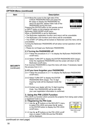 Page 50
50

ItemDescription
SECURITY(continued)
.-4  Move the cursor to the right side of the CHECK PASSWORD BOX and press the ► button to display the PASSWORD for about 0 seconds, please make note of the PASSWORD during this time. Pressing the ENTER button on the remote control or INPUT button on the projector will return to MyScreen PASS WORD on/off menu.When a PASSWORD is set for MyScreen:
• The MyScreen registration function (and menu) will be unavailable.
• The MyScreen Lock function (and...