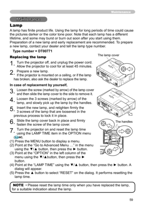 Page 59
59
Maintenance
Lamp
A lamp has finite product life. Using the lamp for long periods of time could cause 
the pictures darker or the color tone poor. Note that each lamp has a different 
lifetime, and some may burst or burn out soon after you start using them\
. 
Preparation of a new lamp and early replacement are recommended. To prepare 
a new lamp, contact your dealer and tell the lamp type number.
Type number = DT00771
Replacing the lamp
. Turn the projector off, and unplug the power cord. 
Allow...