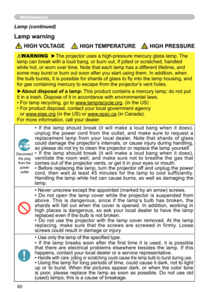 Page 60
60

Maintenance
Lamp (continued)
Lamp warning
 HIGH VOLTAGE HIGH TEMPERATURE HIGH PRESSURE
WARNING  ►The projector uses a high-pressure mercury glass lamp. The 
lamp can break with a loud bang, or burn out, if jolted or scratched, handled 
while hot, or worn over time. Note that each lamp has a different lifetime, and 
some may burst or burn out soon after you start using them. In addition, when 
the bulb bursts, it is possible for shards of glass to fly into the lamp housing, and 
for gas containing...