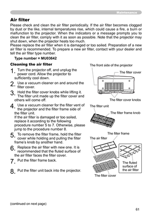 Page 61
6

Please  check  and  clean  the  air  filter  periodically.  If  the  air  filter  becomes  clogged 
by  dust  or  the  like,  internal  temperatures  rise,  which  could  cause  a  fire,  a  burn  or 
malfunction  to  the  projector.  When  the  indicators  or  a  message  prompts  you  to 
clean the air filter, comply with it as soon as possible. Note that the projector may 
shut down, when the projector heats too much.
Please replace the air filter when it is damaged or too soiled. Preparation...