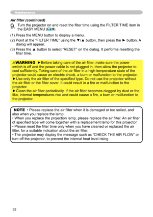 Page 62
6

WARNING  ►Before taking care of the air filter, make sure the power 
switch is off and the power cable is not plugged in, then allow the projector to 
cool sufficiently. Taking care of the air filter in a high temperature state of the 
projector could cause an electric shock, a burn or malfunction to the pr\
ojector.
►Use only the air filter of the specified type. Do not use the projector without 
the air filter or the filter cover. It could result in a fire or malfunction to the 
projector....