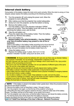 Page 63
63

Maintenance
. Turn the projector off, and unplug the power cord. Allow the projector to cool sufficiently.
. After making sure that the projector has cooled adequately, slowly turn over the projector, so that the bottom is facing.
3. Remove the battery cover.  Turn the battery cover in the direction indicated “OPEN” using such as coins. Then the battery cover will come up. While removing the battery cover, pick its knob.
4. Take the old battery out. Press the metal claw of the battery...