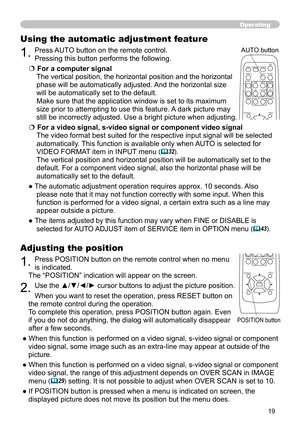 Page 19
9

Adjusting the position
1. Press POSITION button on the remote control when no menu  
is indicated. 
The “POSITION” indication will appear on the screen.
2. Use the ▲/▼/◄/► cursor buttons to adjust the picture position.
When you want to reset the operation, press RESET button on 
the remote control during the operation.
To complete this operation, press POSITION button again. Even 
if you do not do anything, the dialog will automatically disappear 
after a few seconds.
● When this function is...