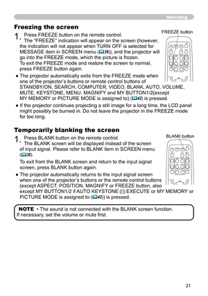 Page 21


Operating
Temporarily blanking the screen
1. Press BLANK button on the remote control.  
The BLANK screen will be displayed instead of the screen 
of input signal. Please refer to BLANK item in SCREEN menu  
(36).
To exit from the BLANK screen and return to the input signal 
screen, press BLANK button again. 
● The projector automatically returns to the input signal screen 
when one of the projector’s buttons or the remote control buttons 
(except ASPECT, POSITION, MAGNIFY or FREEZE button,...