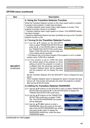 Page 49
49

ItemDescription
SECURITY(continued)
4. Using the Transition Detector Function
While the Transition Detector function is ON, when power switch is started to supply to the projector, it might react as below.• Transition Detector alarm shown below might appear on screen, if the projector has been moved or re-installed.• Transition Detector alarm might appear on screen, if the MIRROR setting has been changed.• Keystone adjustment feature has been prohibited as long as the Transition Detector function is...