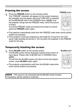 Page 21


Operating
1.Press BLANK button on the remote control.  
The BLANK screen will be displayed instead of the screen of 
input signal. Please refer to BLANK item in SCREEN menu 
(37).
To exit from the BLANK screen and return to the input signal 
screen, press BLANK button again. 
Temporarily blanking the screen
●  
The projector automatically exits from the BLANK mode when 
some control buttons are pressed.
• The sound is not connected with the BLANK screen function.  
If necessary, set the...