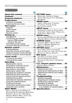 Page 2


Contents
Contents
About this manual  .  .  .  .  .  .  .  .  .  .  .1
Contents  .  .  .  .  .  .  .  .  .  .  .  .  .  .  .  .  .  .2
Projector features  .  .  .  .  .  .  .  .  .  .  .3
Preparations   .  .  .  .  .  .  .  .  .  .  .  .  .  .  .3
Contents of package . . . . . . . . . . . . .3
Fastening the lens cover . . . . . . . . . .3
Part names  .  .  .  .  .  .  .  .  .  .  .  .  .  .  .  .4
Projector . . . . . . . . . . . . . . . . . . . . . .4
Control panel . . . . . . . . . . . . . . . ....