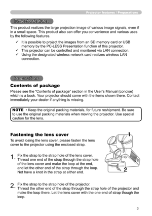 Page 3
3

Projector features / Preparations
• Keep the original packing materials, for future reshipment. Be sure 
to use the original packing materials when moving the projector. Use special 
caution for the lens.
NOTE
Projector features
This product realizes the large projection image of various image signals, even if 
in a small space. This product also can offer you convenience and various uses 
by the following features.
Preparations
Contents of  package
Please see the “Contents of package” section in the...