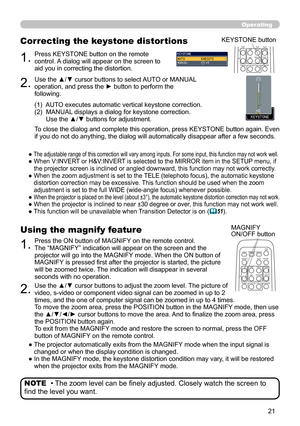 Page 21


Operating
• The zoom level can be finely adjusted. Closely watch the screen to 
find the level you want.
NOTE
1.Press the ON button of MAGNIFY on the remote control.  The “MAGNIFY” indication will appear on the screen and the projector will go into the MAGNIFY mode. When the ON button of MAGNIFY is pressed first after the projector is started, the picture will be zoomed twice. The indication will disappear in several seconds with no operation.
Using the magnify feature
2.Use the ▲/▼ cursor...