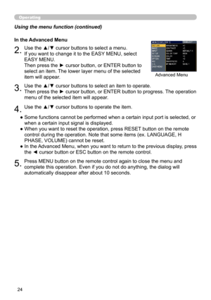 Page 24
4

Operating
Using the menu function (continued)●  Some functions cannot be performed when a certain input port is selected, or 
when a certain input signal is displayed.
●   When you want to reset the operation, press RESET button on the remote 
control during the operation. Note that some items (ex. LANGUAGE, H 
PHASE, VOLUME) cannot be reset.
●   In the Advanced Menu, when you want to return to the previous display, press 
the ◄ cursor button or ESC button on the remote control.
5.Press MENU...