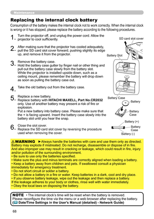 Page 68
68

Maintenance
Consumption of the battery makes the internal clock not to work correctly. When the internal clock 
is wrong or it has stopped, please replace the battery according to the following procedures.
Replacing the internal clock batter y
1.Turn the projector off, and unplug the power cord. Allow the projector to cool sufficiently.
2.After making sure that the projector has cooled adequately, pull the SD card slot cover forward, pushing slightly its edge up, and remove it from the projector....