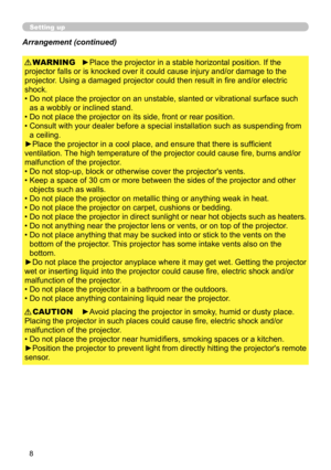 Page 8
8

Setting up
►Place the projector in a stable horizontal position. If the 
projector falls or is knocked over it could cause injury and/or damage to the 
projector. Using a damaged projector could then result in fire and/or electric 
shock.
•  Do not place the projector on an unstable, slanted or vibrational surface such 
as a wobbly or inclined stand.
•   Do not place the projector on its side, front or rear position. 
•   Consult with your dealer before a special installation such as suspending from...