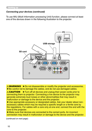 Page 10
0

Setting up
To use MIU (Multi Information processing Unit) function, please connect at least 
one of the devices drawn in the following illustration to the projector.
►Do not disassemble or modify the projector and accessories.
►Be careful not to damage the cables, and do not use damaged cables.
WARNING
►Turn off all devices and unplug their power cords prior to 
connecting them to projector. Connecting a live device to the projector may 
generate extremely loud noises or other abnormalities that...