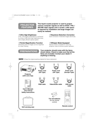 Page 32
Ultra High BrightnessCrisp, ultra-bright presentations is achieved
by using a UHB (ultra high brightness) lamp
and a highly efficient optical system
Partial Magnification FunctionInteresting parts of images can be magnified
for closer viewing 
Keystone Distortion CorrectionQuick correction of distorted images electrically
Whisper Mode EquippedSpecial mode is available for reducing
projector noise to achieve quieter operation
PREPARATIONSYour projector should come with the items
shown below. Check...