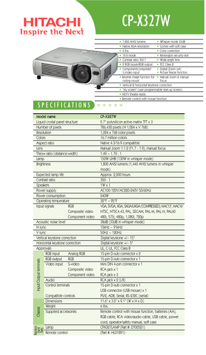 Page 1CP-X327W
Model name   CP-X327W  
Liquid crystal panel structure   0.7” polysilicon active-matrix TFT x 3
Number of pixels  786,432 pixels (H 1,024 x V 768)
Resolution  1,024 x 768 color pixels
Colors 16.7 million colors
Aspect ratio Native 4:3/16:9 compatible
Lens  Manual zoom 1:1.2 (F1.7 - 1.9), manual focus
Throw ratio (distance:width) 1.49 ~ 1.79 : 1 
Lamp  150W UHB (130W in whisper mode)
Brightness  1,800 ANSI lumens (1,440 ANSI lumens in whisper 
mode)
Expected lamp life Approx. 2,000 hours
Contrast...