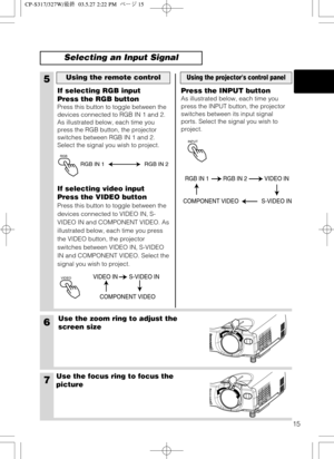 Page 16RGB
15
6Use the zoom ring to adjust the
screen size
7Use the focus ring to focus the
picture
5
If selecting RGB input
Press the RGB button
Press this button to toggle between the
devices connected to RGB IN 1 and 2.
As illustrated below, each time you
press the RGB button, the projector
switches between RGB IN 1 and 2.
Select the signal you wish to project.
If selecting video input
Press the VIDEO button
Press this button to toggle between the
devices connected to VIDEO IN, S-
VIDEO IN and COMPONENT...