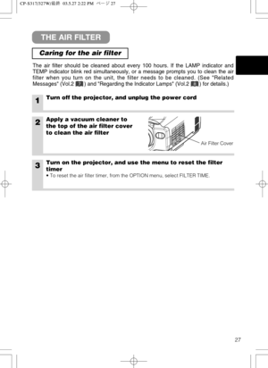 Page 2827
THE AIR FILTER
Caring for the air filter
The air filter should be cleaned about every 100 hours. If the LAMP indicator and
TEMP indicator blink red simultaneously, or a message prompts you to clean the air
filter when you turn on the unit, the filter needs to be cleaned. (See Related
Messages (Vol.2       ) and Regarding the Indicator Lamps (Vol.2       ) for details.)
1Turn off the projector, and unplug the power cord
2Apply a vacuum cleaner to
the top of the air filter cover
to clean the air filter...