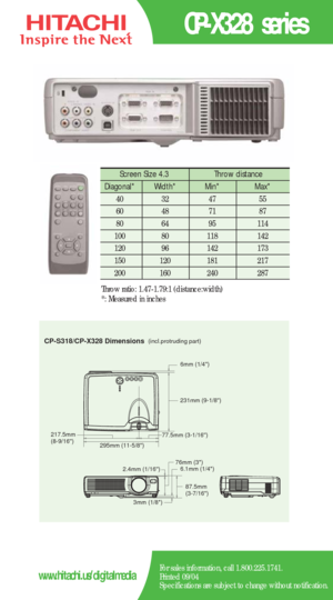 Page 2CP-X328 series
For sales information, call 1.800.225.1741.
Printed 09/04
Specifications are subject to change without notification.www.hitachi.us/digitalmedia
CP-S318/CP-X328 Dimensions(incl.protruding part)
217.5mm 
(8-9/16)
295mm (11-5/8)231mm (9-1/8)
77.5mm (3-1/16)6mm (1/4)
2.4mm (1/16)
3mm (1/8)76mm (3)
6.1mm (1/4)
87.5mm 
(3-7/16)
Screen Size 4.3  Throw distance 
Diagonal*   Width* Min*  Max*  
40   32   47   55  
60   48   71   87  
80   64   95    114   
100   80    118   142  
120   96    142...