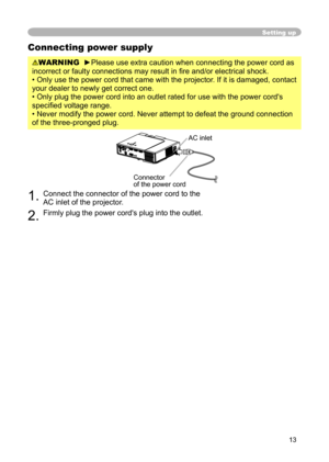 Page 13
13

Setting up
Connecting power supply
WARNING  ►Please use extra caution when connecting the power cord as 
incorrect or faulty connections may result in ﬁre and/or electrical shock.
• Only use the power cord that came with the projector. If it is damaged, contact 
your dealer to newly get correct one.
• Only plug the power cord into an outlet rated for use with the power cord's 
speciﬁed voltage range.
• Never modify the power cord. Never attempt to defeat the ground connection 
of the...