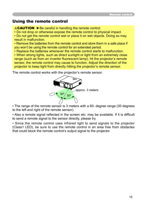 Page 15
15

Remote control
Using the remote control
CAUTION  ►Be careful in handling the remote control.
• Do not drop or otherwise expose the remote control to physical impact.
• Do not get the remote control wet or place it on wet objects. Doing so may 
result in malfunction.
• Remove the batteries from the remote control and store them in a safe place if 
you won’t be using the remote control for an extended period. 
• Replace the batteries whenever the remote control starts to malfunction. 
• When strong...