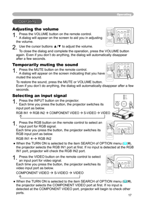 Page 17
17

Operating
Operating
Adjusting the volume
1. Press the VOLUME button on the remote control. 
A dialog will appear on the screen to aid you in adjusting 
the volume.
2. Use the cursor buttons ▲/▼ to adjust the volume.
To close the dialog and complete the operation, press the VOLUME button 
again. Even if you don’t do anything, the dialog will automatically disappear 
after a few seconds. 
VIDEORGBSEARCHST
ANDBY/ON
FREEZEOFFONMAGNIFYASPECT AUTOBLANKHOMEPAGE UPPAGE DOWNENDMUTEVOLUMEKEYSTONEPOSITION
ESC...