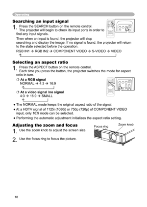 Page 18
18

Operating
Adjusting the zoom and focus
1. Use the zoom knob to adjust the screen size.  
2. Use the focus ring to focus the picture.
Searching an input signal
1. Press the SEARCH button on the remote control.   
The projector will begin to check its input ports in order to 
ﬁnd any input signals. 
Then when an input is found, the projector will stop 
searching and display the image. If no signal is found, the projector will return 
to the state selected before the operation. 
RGB IN1  RGB IN2 ...