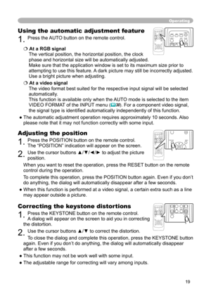 Page 19
19

Operating
Correcting the keystone distortions
1. Press the KEYSTONE button on the remote control. 
A dialog will appear on the screen to aid you in
 correcting 
the distortion.
2. Use the cursor buttons ▲/▼ to correct the distortion.
To close the dialog and complete this operation, press the KEYSTONE button 
again. Even if you don’t do anything, the dialog will automatically disappear 
after a few seconds. 
● This function may not be work well with some input.
● The adjustable range for correcting...