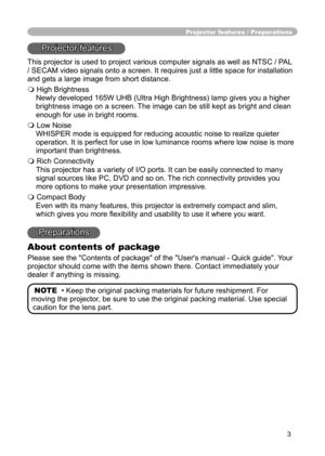 Page 3
3

Projector features / Preparations
Projector features
This projector is used to project various computer signals as well as NTSC / PAL 
/ SECAM video signals onto a screen. It requires just a little space for installation 
and gets a large image from short distance.
 High Brightness
Newly developed 165W UHB (Ultra High Brightness) lamp gives you a higher 
brightness image on a screen. The image can be still kept as bright and clean 
enough for use in bright rooms.
 Low Noise
WHISPER mode is equipped...